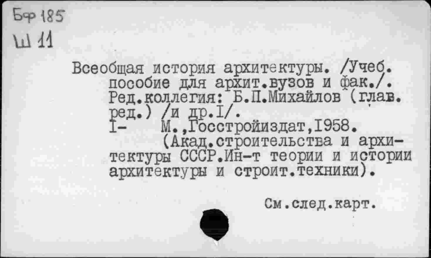 ﻿&Р185
Ы Й
Всеобщая история архитектуры. /Учеб, пособие для архит.вузов и фак./. Ред.коллегия: Б.П.Михайлов (глав, ред.) /и др.1/.
I- М.,Госстройиздат,1958.
(Акад.строительства и архитектуры СССР.Ин-т теории и истории архитектуры и строит.техники).
См.след.карт.